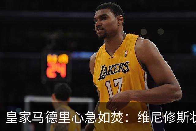 皇家马德里心急如焚：维尼修斯状态低迷引发担忧